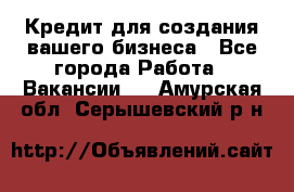 Кредит для создания вашего бизнеса - Все города Работа » Вакансии   . Амурская обл.,Серышевский р-н